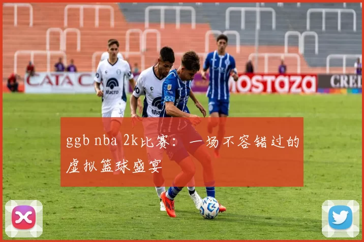 ggb nba 2k比赛:一场不容错过的虚拟篮球盛宴