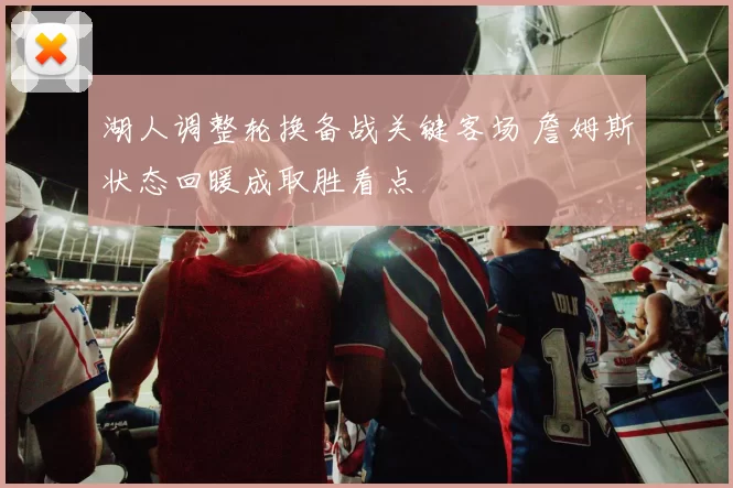 湖人调整轮换备战关键客场 詹姆斯状态回暖成取胜看点