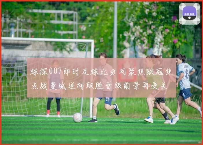 球探007即时足球比分网聚焦欧冠焦点战曼城逆转取胜晋级前景再受关注