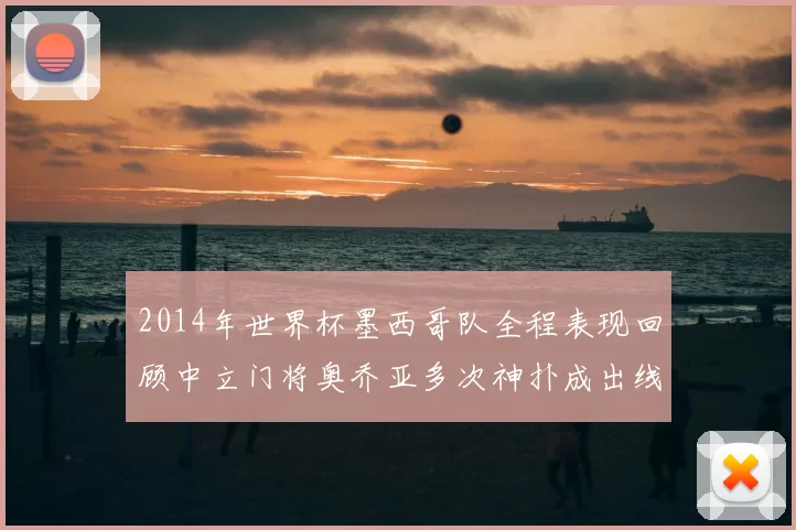 2014年世界杯墨西哥队全程表现回顾中立门将奥乔亚多次神扑成出线关键