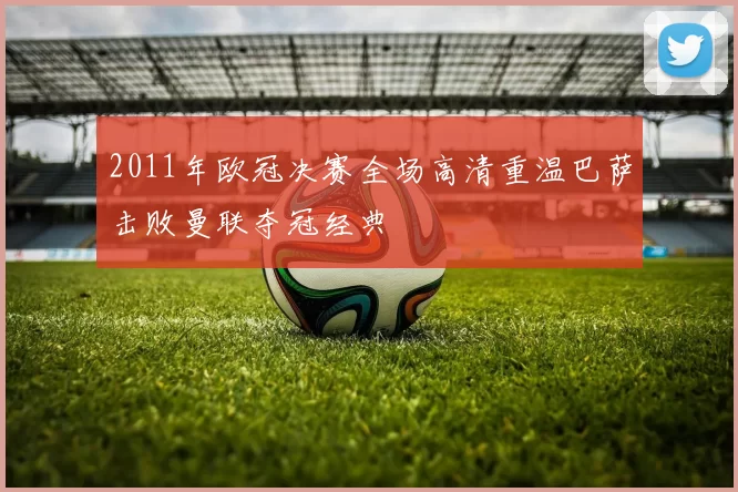 2011年欧冠决赛全场高清重温巴萨击败曼联夺冠经典